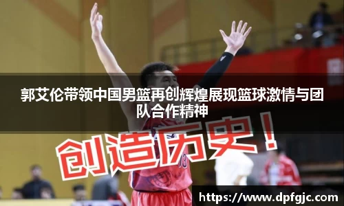 郭艾伦带领中国男篮再创辉煌展现篮球激情与团队合作精神