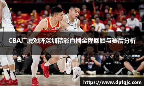 CBA广厦对阵深圳精彩直播全程回顾与赛后分析